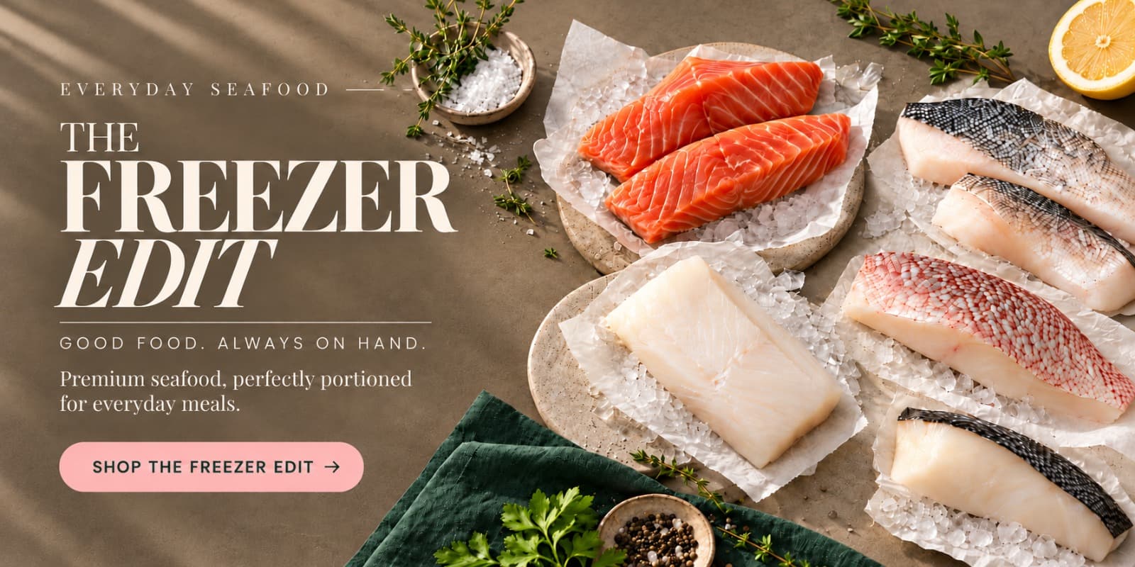 The Freezer Edit. Everyday seafood. Good food, always on hand. Premium seafood, perfectly portioned for everyday meals.